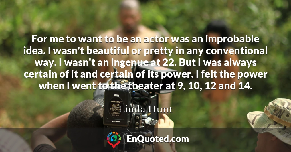 For me to want to be an actor was an improbable idea. I wasn't beautiful or pretty in any conventional way. I wasn't an ingenue at 22. But I was always certain of it and certain of its power. I felt the power when I went to the theater at 9, 10, 12 and 14.