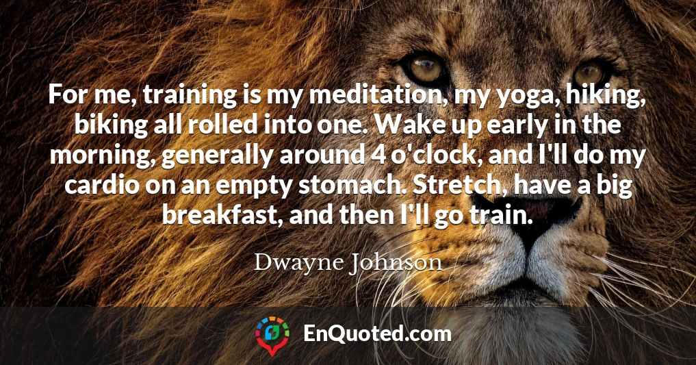 For me, training is my meditation, my yoga, hiking, biking all rolled into one. Wake up early in the morning, generally around 4 o'clock, and I'll do my cardio on an empty stomach. Stretch, have a big breakfast, and then I'll go train.