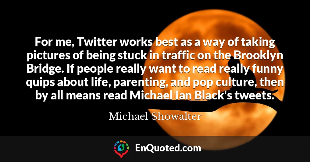 For me, Twitter works best as a way of taking pictures of being stuck in traffic on the Brooklyn Bridge. If people really want to read really funny quips about life, parenting, and pop culture, then by all means read Michael Ian Black's tweets.