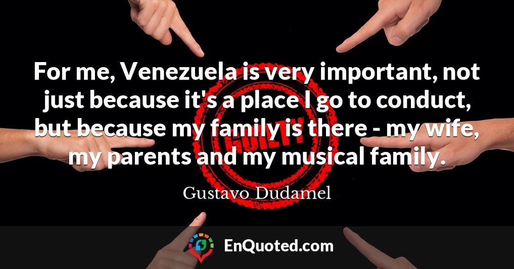 For me, Venezuela is very important, not just because it's a place I go to conduct, but because my family is there - my wife, my parents and my musical family.