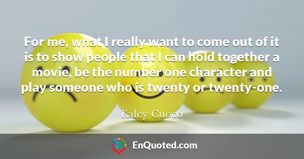 For me, what I really want to come out of it is to show people that I can hold together a movie, be the number one character and play someone who is twenty or twenty-one.