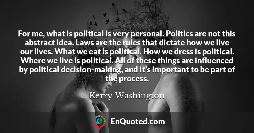 For me, what is political is very personal. Politics are not this abstract idea. Laws are the rules that dictate how we live our lives. What we eat is political. How we dress is political. Where we live is political. All of these things are influenced by political decision-making, and it's important to be part of the process.