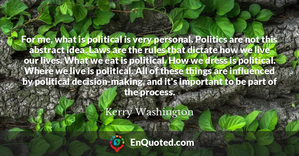 For me, what is political is very personal. Politics are not this abstract idea. Laws are the rules that dictate how we live our lives. What we eat is political. How we dress is political. Where we live is political. All of these things are influenced by political decision-making, and it's important to be part of the process.