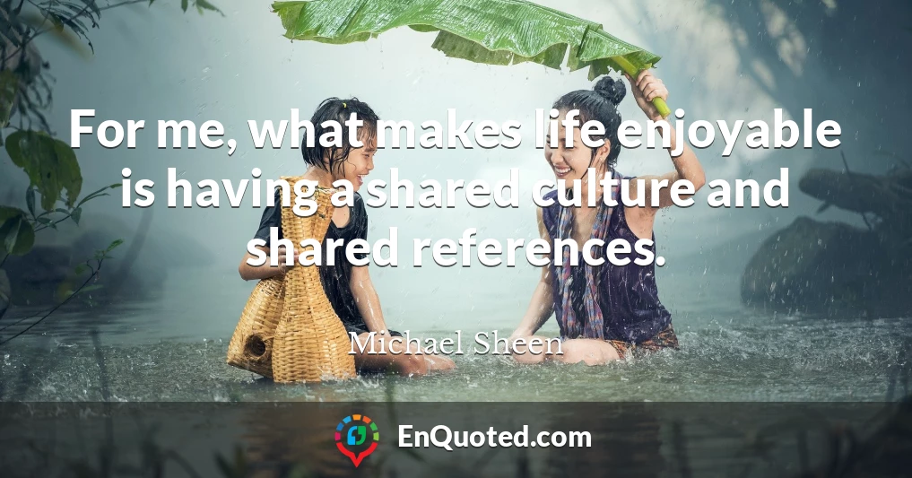 For me, what makes life enjoyable is having a shared culture and shared references.