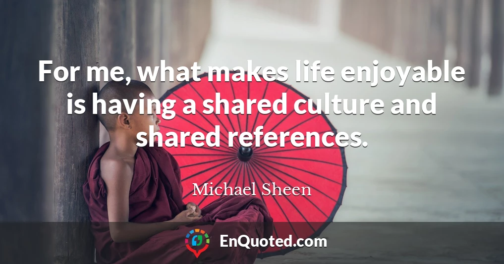 For me, what makes life enjoyable is having a shared culture and shared references.