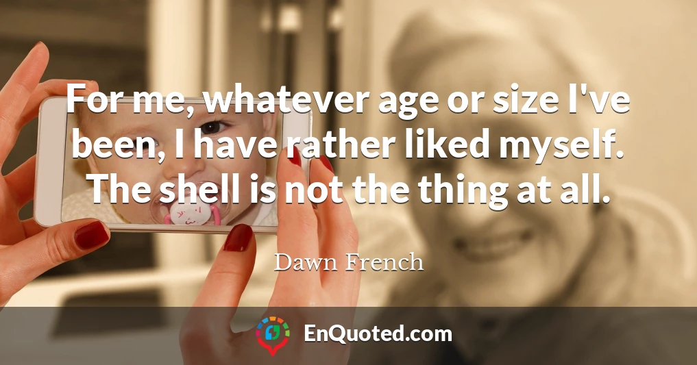 For me, whatever age or size I've been, I have rather liked myself. The shell is not the thing at all.