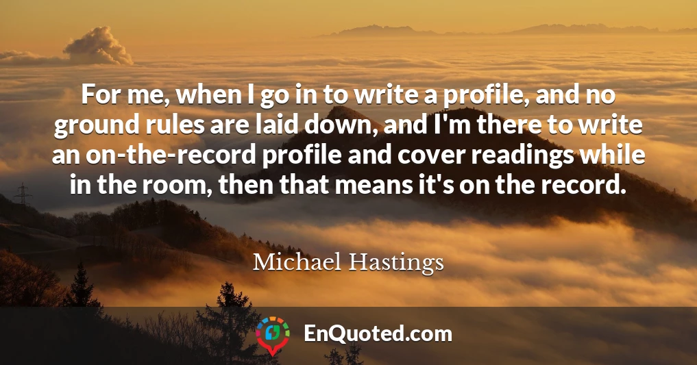 For me, when I go in to write a profile, and no ground rules are laid down, and I'm there to write an on-the-record profile and cover readings while in the room, then that means it's on the record.