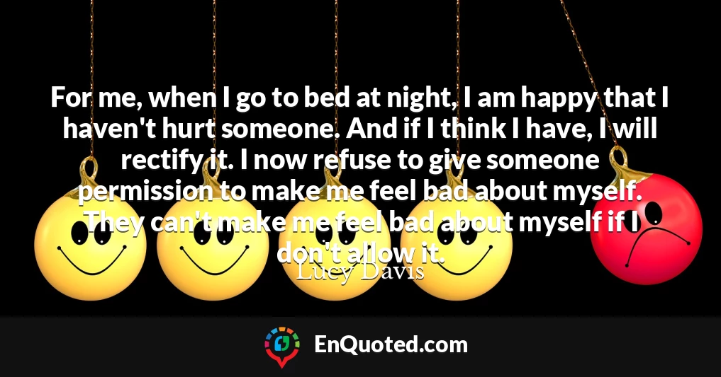For me, when I go to bed at night, I am happy that I haven't hurt someone. And if I think I have, I will rectify it. I now refuse to give someone permission to make me feel bad about myself. They can't make me feel bad about myself if I don't allow it.
