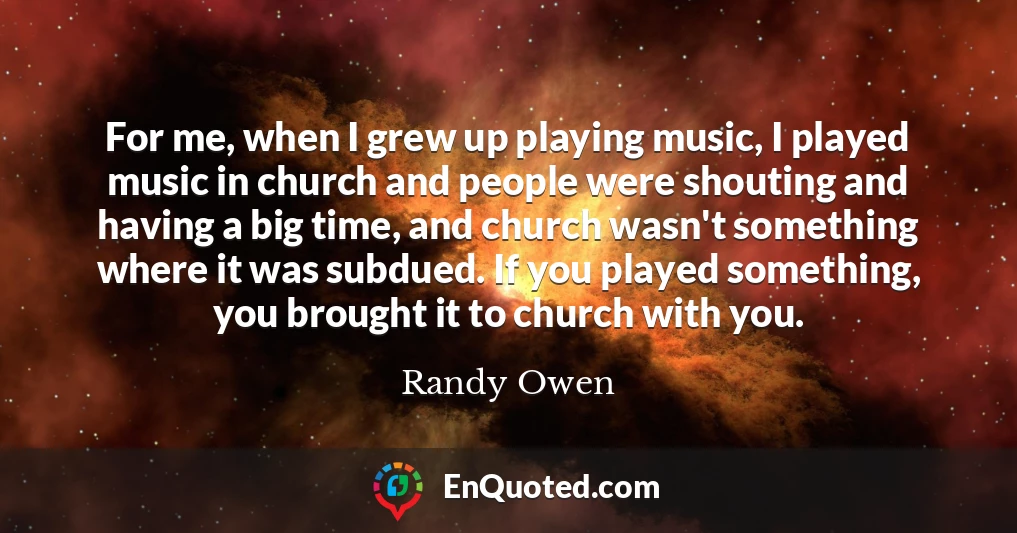 For me, when I grew up playing music, I played music in church and people were shouting and having a big time, and church wasn't something where it was subdued. If you played something, you brought it to church with you.
