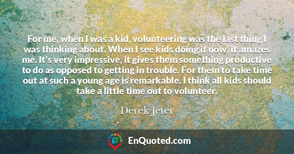 For me, when I was a kid, volunteering was the last thing I was thinking about. When I see kids doing it now, it amazes me. It's very impressive, it gives them something productive to do as opposed to getting in trouble. For them to take time out at such a young age is remarkable. I think all kids should take a little time out to volunteer.