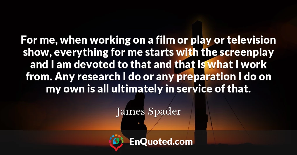 For me, when working on a film or play or television show, everything for me starts with the screenplay and I am devoted to that and that is what I work from. Any research I do or any preparation I do on my own is all ultimately in service of that.