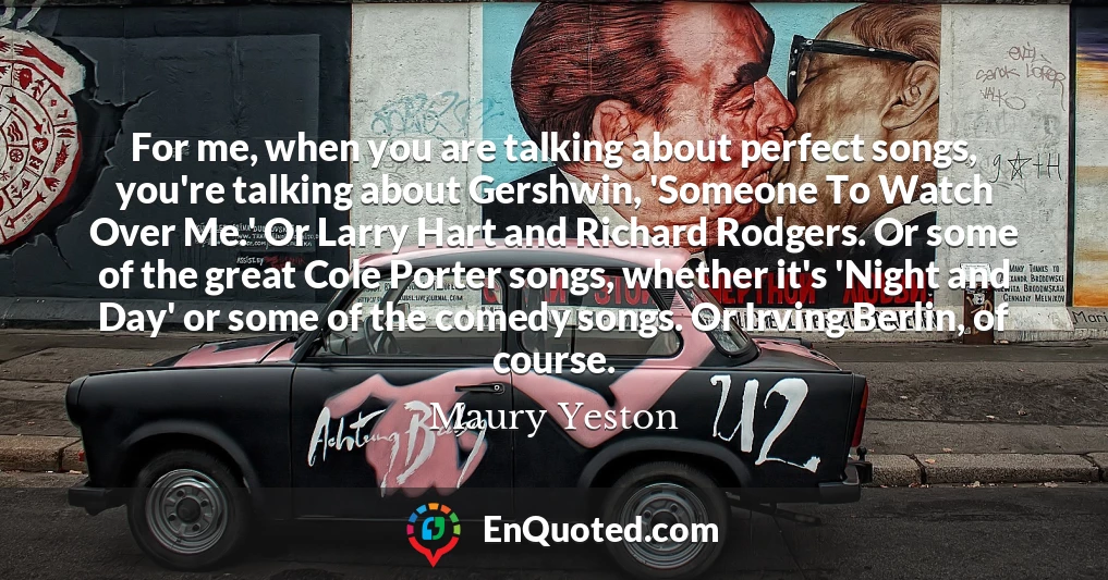 For me, when you are talking about perfect songs, you're talking about Gershwin, 'Someone To Watch Over Me.' Or Larry Hart and Richard Rodgers. Or some of the great Cole Porter songs, whether it's 'Night and Day' or some of the comedy songs. Or Irving Berlin, of course.