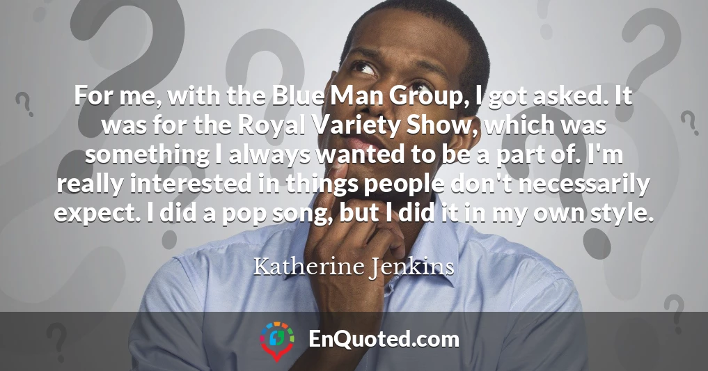For me, with the Blue Man Group, I got asked. It was for the Royal Variety Show, which was something I always wanted to be a part of. I'm really interested in things people don't necessarily expect. I did a pop song, but I did it in my own style.