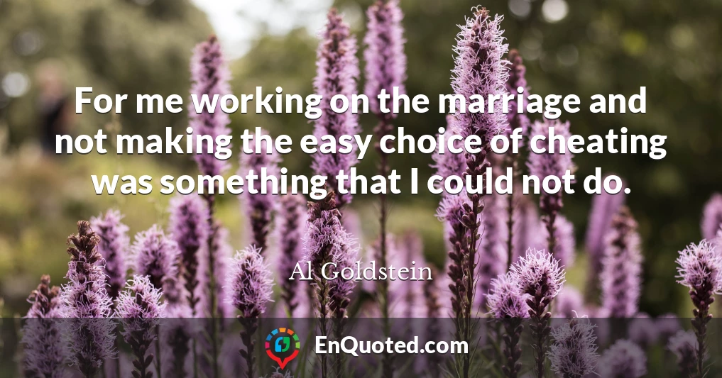For me working on the marriage and not making the easy choice of cheating was something that I could not do.