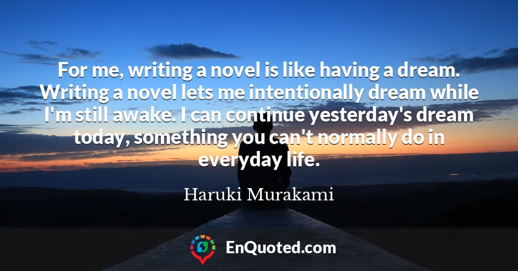 For me, writing a novel is like having a dream. Writing a novel lets me intentionally dream while I'm still awake. I can continue yesterday's dream today, something you can't normally do in everyday life.