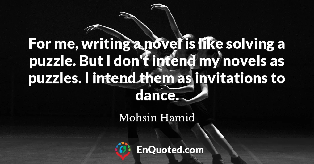 For me, writing a novel is like solving a puzzle. But I don't intend my novels as puzzles. I intend them as invitations to dance.