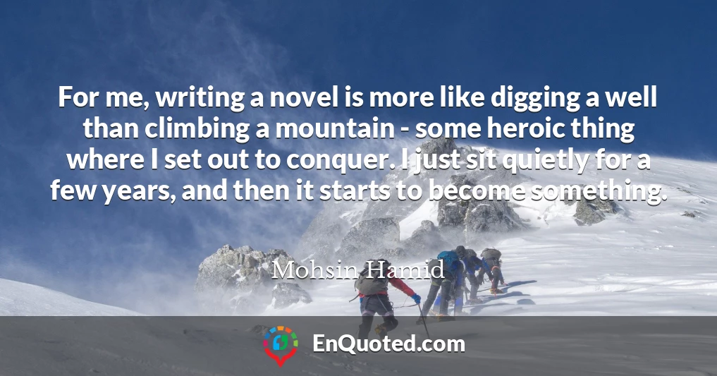 For me, writing a novel is more like digging a well than climbing a mountain - some heroic thing where I set out to conquer. I just sit quietly for a few years, and then it starts to become something.