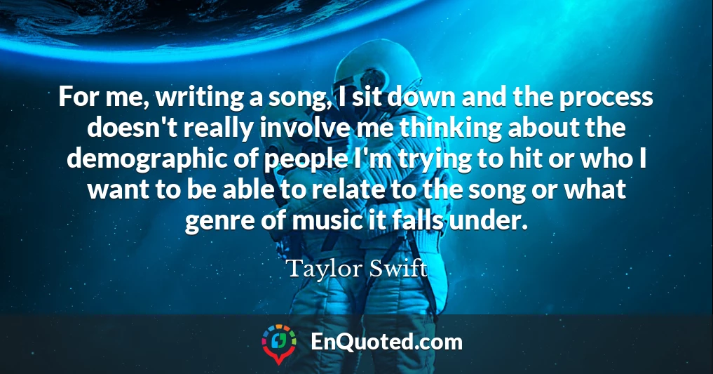 For me, writing a song, I sit down and the process doesn't really involve me thinking about the demographic of people I'm trying to hit or who I want to be able to relate to the song or what genre of music it falls under.