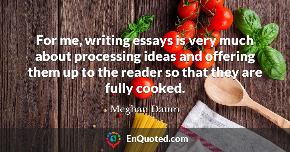 For me, writing essays is very much about processing ideas and offering them up to the reader so that they are fully cooked.