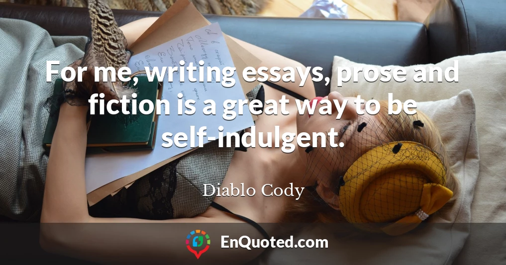 For me, writing essays, prose and fiction is a great way to be self-indulgent.