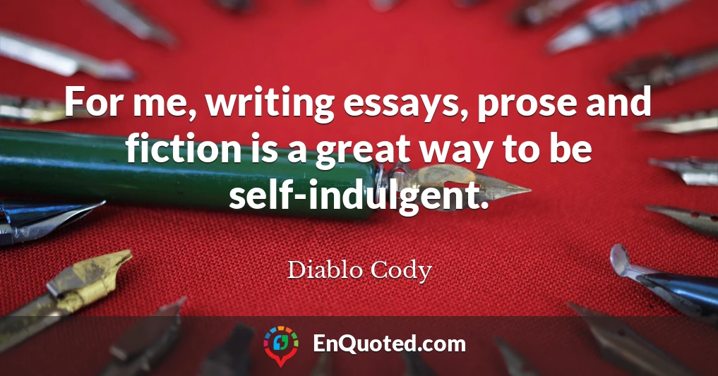 For me, writing essays, prose and fiction is a great way to be self-indulgent.