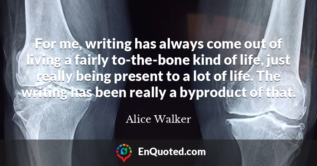 For me, writing has always come out of living a fairly to-the-bone kind of life, just really being present to a lot of life. The writing has been really a byproduct of that.