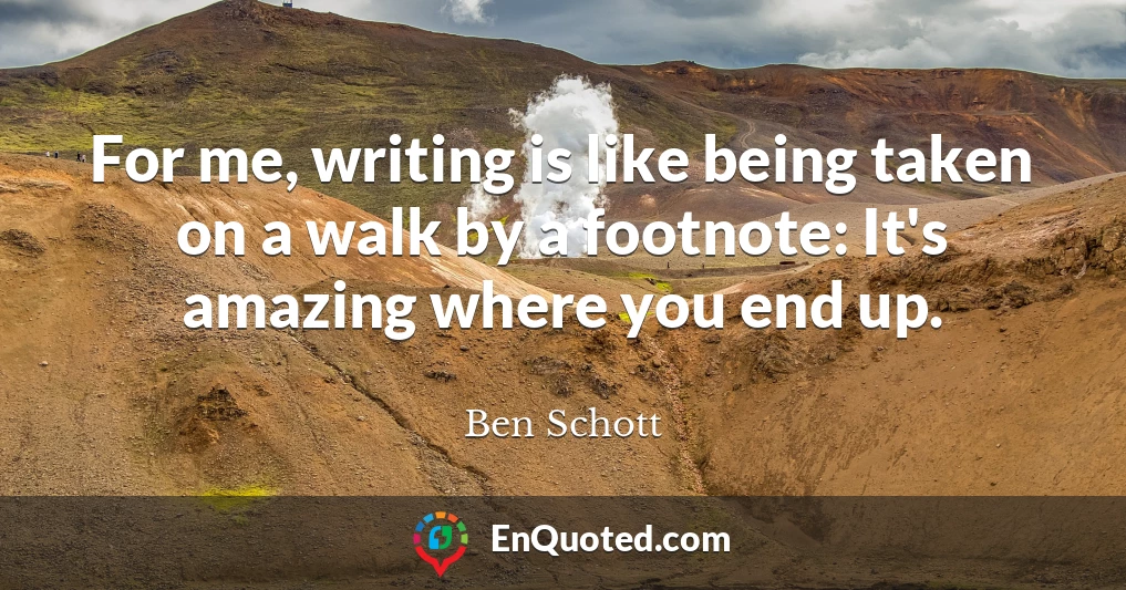 For me, writing is like being taken on a walk by a footnote: It's amazing where you end up.