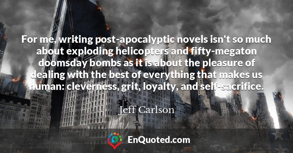 For me, writing post-apocalyptic novels isn't so much about exploding helicopters and fifty-megaton doomsday bombs as it is about the pleasure of dealing with the best of everything that makes us human: cleverness, grit, loyalty, and self-sacrifice.