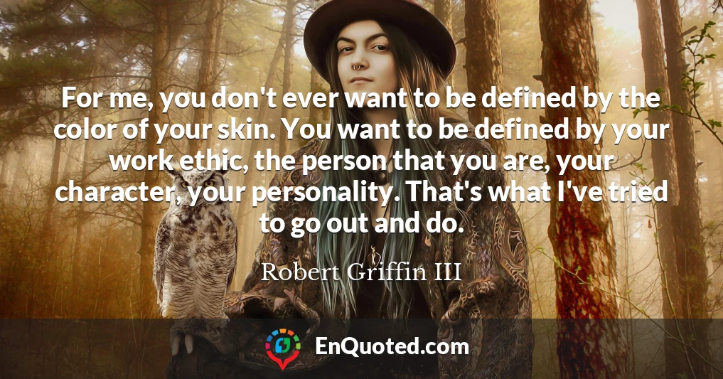 For me, you don't ever want to be defined by the color of your skin. You want to be defined by your work ethic, the person that you are, your character, your personality. That's what I've tried to go out and do.