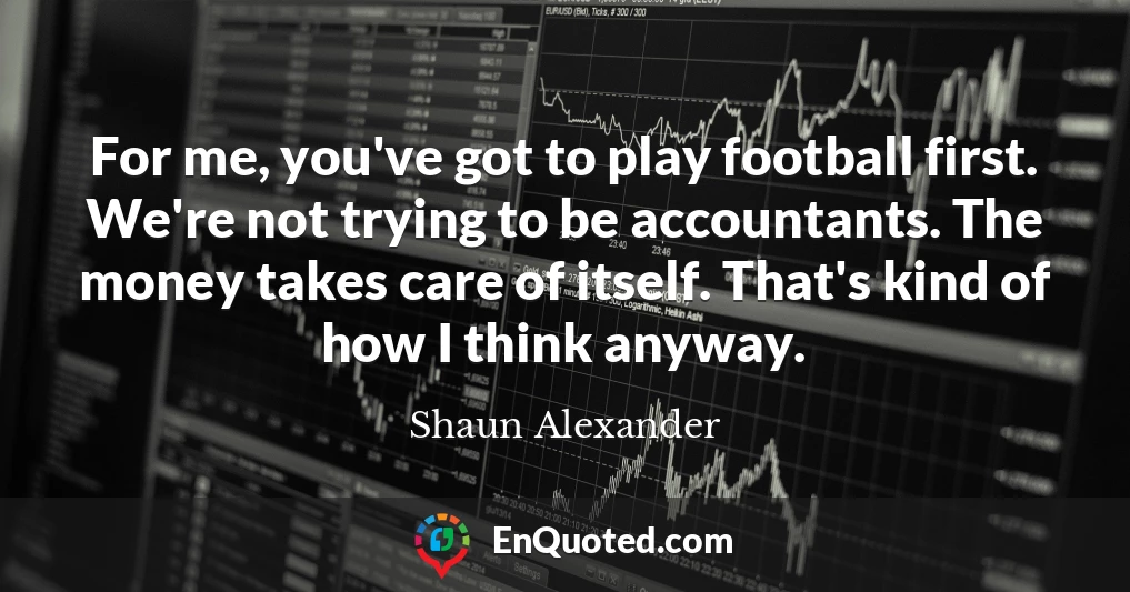 For me, you've got to play football first. We're not trying to be accountants. The money takes care of itself. That's kind of how I think anyway.