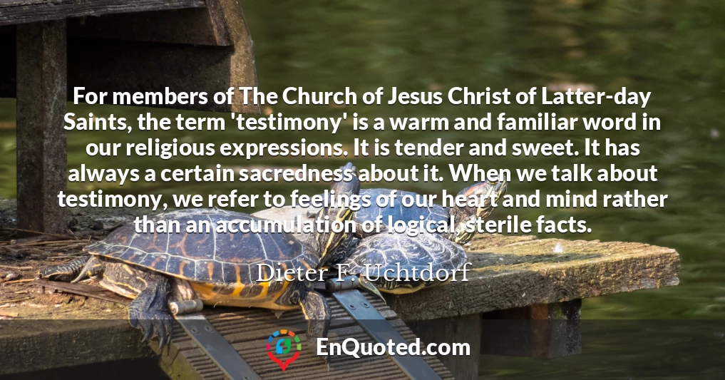 For members of The Church of Jesus Christ of Latter-day Saints, the term 'testimony' is a warm and familiar word in our religious expressions. It is tender and sweet. It has always a certain sacredness about it. When we talk about testimony, we refer to feelings of our heart and mind rather than an accumulation of logical, sterile facts.