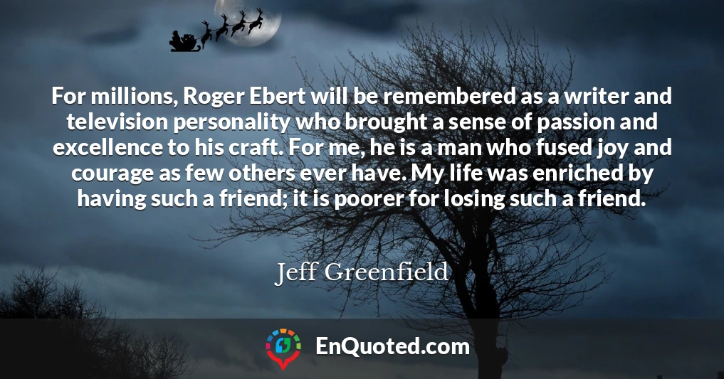 For millions, Roger Ebert will be remembered as a writer and television personality who brought a sense of passion and excellence to his craft. For me, he is a man who fused joy and courage as few others ever have. My life was enriched by having such a friend; it is poorer for losing such a friend.
