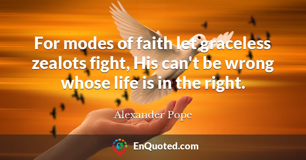 For modes of faith let graceless zealots fight, His can't be wrong whose life is in the right.