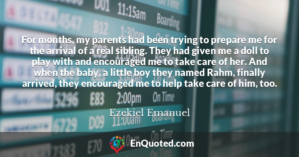 For months, my parents had been trying to prepare me for the arrival of a real sibling. They had given me a doll to play with and encouraged me to take care of her. And when the baby, a little boy they named Rahm, finally arrived, they encouraged me to help take care of him, too.