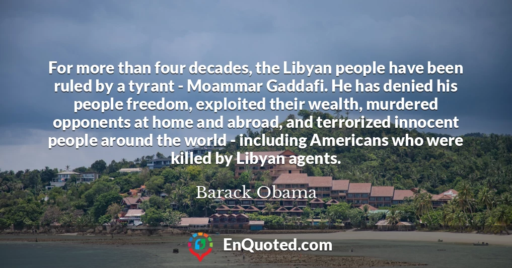 For more than four decades, the Libyan people have been ruled by a tyrant - Moammar Gaddafi. He has denied his people freedom, exploited their wealth, murdered opponents at home and abroad, and terrorized innocent people around the world - including Americans who were killed by Libyan agents.