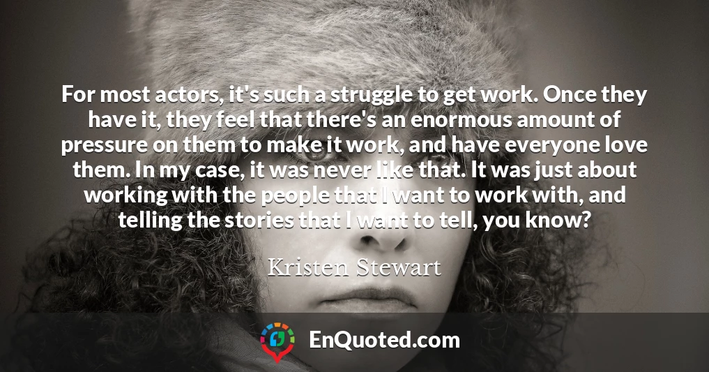 For most actors, it's such a struggle to get work. Once they have it, they feel that there's an enormous amount of pressure on them to make it work, and have everyone love them. In my case, it was never like that. It was just about working with the people that I want to work with, and telling the stories that I want to tell, you know?