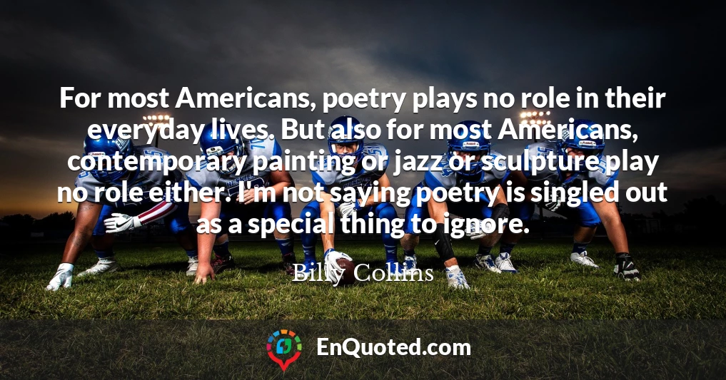For most Americans, poetry plays no role in their everyday lives. But also for most Americans, contemporary painting or jazz or sculpture play no role either. I'm not saying poetry is singled out as a special thing to ignore.