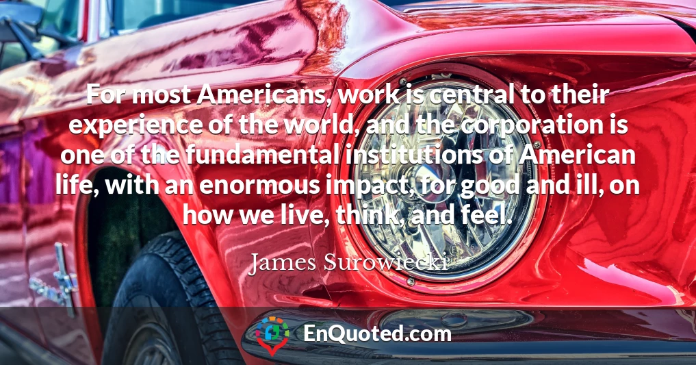 For most Americans, work is central to their experience of the world, and the corporation is one of the fundamental institutions of American life, with an enormous impact, for good and ill, on how we live, think, and feel.