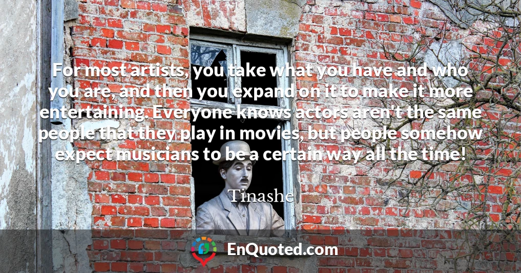 For most artists, you take what you have and who you are, and then you expand on it to make it more entertaining. Everyone knows actors aren't the same people that they play in movies, but people somehow expect musicians to be a certain way all the time!