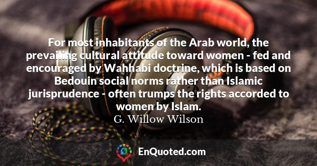 For most inhabitants of the Arab world, the prevailing cultural attitude toward women - fed and encouraged by Wahhabi doctrine, which is based on Bedouin social norms rather than Islamic jurisprudence - often trumps the rights accorded to women by Islam.