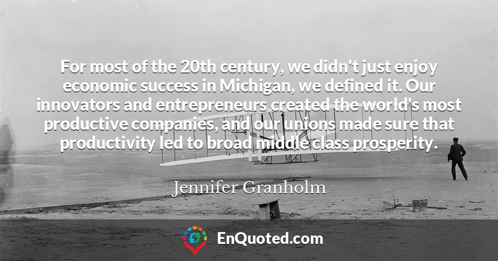 For most of the 20th century, we didn't just enjoy economic success in Michigan, we defined it. Our innovators and entrepreneurs created the world's most productive companies, and our unions made sure that productivity led to broad middle class prosperity.