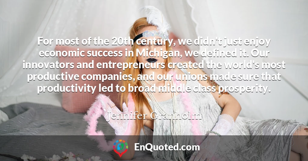 For most of the 20th century, we didn't just enjoy economic success in Michigan, we defined it. Our innovators and entrepreneurs created the world's most productive companies, and our unions made sure that productivity led to broad middle class prosperity.