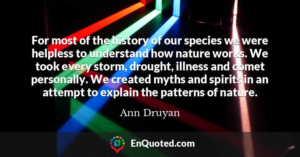For most of the history of our species we were helpless to understand how nature works. We took every storm, drought, illness and comet personally. We created myths and spirits in an attempt to explain the patterns of nature.