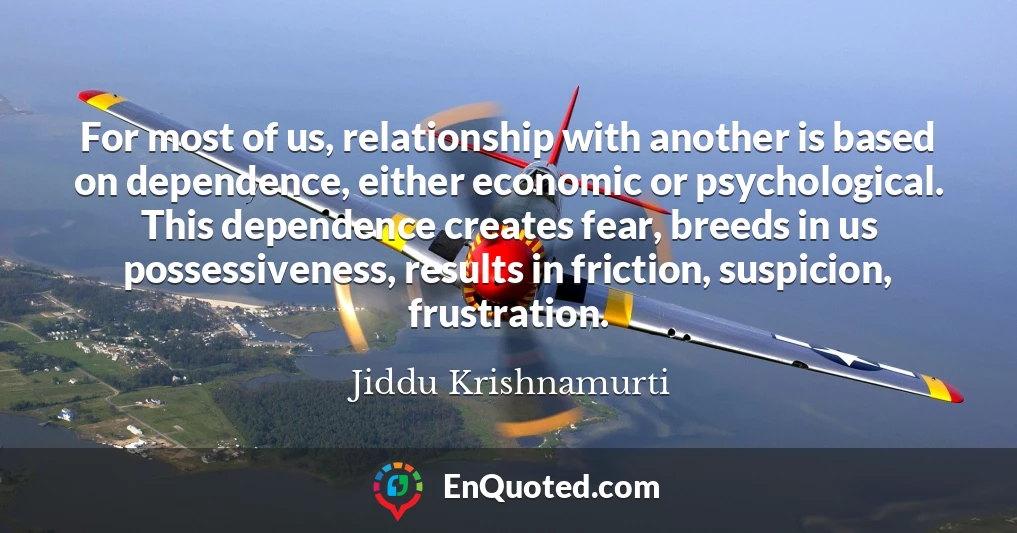 For most of us, relationship with another is based on dependence, either economic or psychological. This dependence creates fear, breeds in us possessiveness, results in friction, suspicion, frustration.