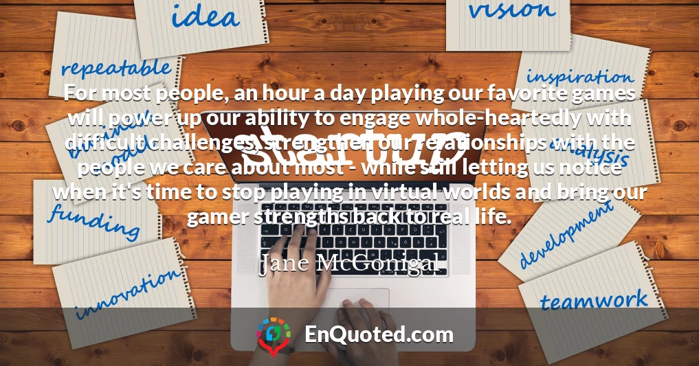 For most people, an hour a day playing our favorite games will power up our ability to engage whole-heartedly with difficult challenges, strengthen our relationships with the people we care about most - while still letting us notice when it's time to stop playing in virtual worlds and bring our gamer strengths back to real life.