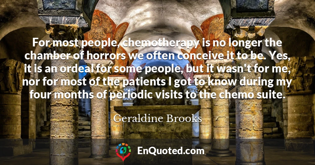 For most people, chemotherapy is no longer the chamber of horrors we often conceive it to be. Yes, it is an ordeal for some people, but it wasn't for me, nor for most of the patients I got to know during my four months of periodic visits to the chemo suite.