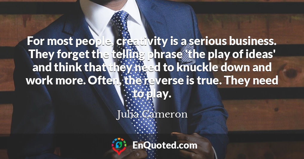 For most people, creativity is a serious business. They forget the telling phrase 'the play of ideas' and think that they need to knuckle down and work more. Often, the reverse is true. They need to play.