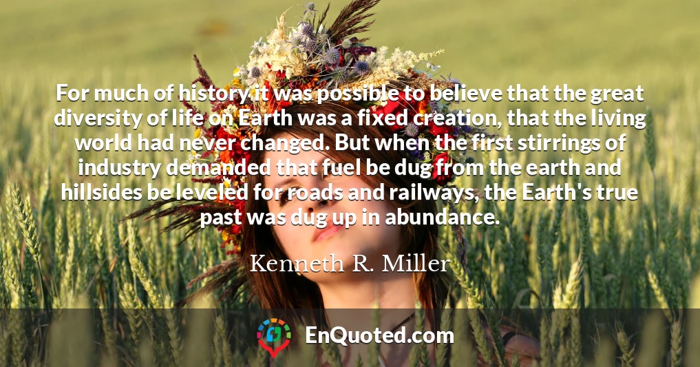 For much of history it was possible to believe that the great diversity of life on Earth was a fixed creation, that the living world had never changed. But when the first stirrings of industry demanded that fuel be dug from the earth and hillsides be leveled for roads and railways, the Earth's true past was dug up in abundance.