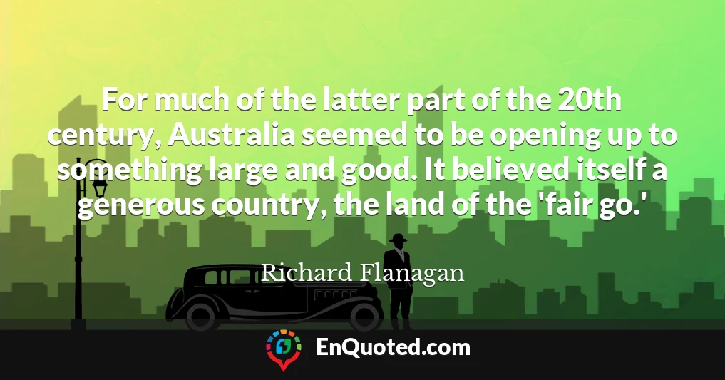 For much of the latter part of the 20th century, Australia seemed to be opening up to something large and good. It believed itself a generous country, the land of the 'fair go.'