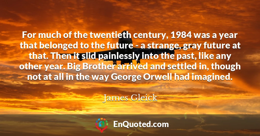 For much of the twentieth century, 1984 was a year that belonged to the future - a strange, gray future at that. Then it slid painlessly into the past, like any other year. Big Brother arrived and settled in, though not at all in the way George Orwell had imagined.